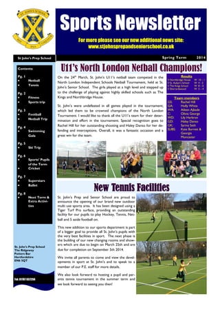 Spring Term 2014St John’s Prep School
Tel: 01707 657294
St. John’s Prep School
The Ridgeway
Potters Bar
Hertfordshire
EN6 5QT
U11’s North London Netball Champions!Contents:
Pg. 1
 Netball
 Tennis
Pg. 2
 Fitness
 Sports trip
Pg. 3
 Football
 Netball Trip
Pg. 4
 Swimming
Gala
Pg. 5
 Ski Trip
Pg. 6
 Sports’ Pupils
of the Term
 Cricket
Pg. 7
 Superstars
 Ballet
Pg. 8
 Next Term &
Extra Activi-
ties
New Tennis Facilities
On the 24th
March, St. John’s U11’s netball team competed in the
North London Independent Schools Netball Tournament, held at St.
John’s Senior School. The girls played at a high level and stepped up
to the challenge of playing against highly skilled schools such as The
Kings and Northbridge House.
St. John’s were undefeated in all games played in the tournament;
which led them to be crowned champions of the North London
Tournament. I would like to thank all the U11’s team for their deter-
mination and effort in the tournament. Special recognition goes to
Rachel Hill for her outstanding shooting and Haley Danso for her de-
fending and interceptions. Overall, it was a fantastic occasion and a
great win for the team.
Results
V Northbridge House W 10 – 1
V St. Aubyn’s School W 4 - 2
V The Kings School W 8 – 0
V Sherrardswood W 5 – 4
Team members
GS: Rachel Hill
GA: Holly White
WA: Aileen Ajbade
C: Olivia George
WD: Lily Harbron
GD: Haley Danso
GK: Sarina Seth
SUBS: Kate Burrett &
Georgia
Moncaster
St. John’s Prep and Senior School are proud to
announce the opening of our brand new outdoor
multi use sports area. It has been designed using a
Tiger Turf Pro surface, providing an outstanding
facility for our pupils to play Hockey, Tennis, Net-
ball and 5 aside football on.
This new addition to our sports department is part
of a bigger goal to provide all St. John’s pupils with
the very best facilities in sport. The next phase is
the building of our new changing rooms and show-
ers which are due to begin on March 25th and are
due for completion on September 5th 2014.
We invite all parents to come and view the devel-
opments in sport at St. John’s and to speak to a
member of our P.E. staff for more details.
We also look forward to hosting a pupil and par-
ents tennis tournament in the summer term and
we look forward to seeing you then!
Sports Newsletter
For more please see our new additional news site:
www.stjohnsprepandseniorschool.co.uk
 