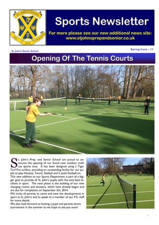 1
Spring Issue : 11
Sports Newsletter
For more please see our new additional news site:
www.stjohnsprepandsenior.co.uk
St. John’s Senior School
Tel: 0208 366 0035
St John’s Senior School
The Ridgeway
Enfield
Middlesex
EN2 8BE
S
t. John’s Prep. and Senior School are proud to an-
nounce the opening of our brand new outdoor multi
use sports area. It has been designed using a Tiger
Turf Pro surface, providing an outstanding facility for our pu-
pils to play Hockey, Tennis, Netball and 5 aside football on.
This new addition to our Sports Department is part of a big-
ger goal to provide all St. John’s pupils with the very best fa-
cilities in sport. The next phase is the building of our new
changing rooms and showers, which have already begun and
are due for completion on September 5th, 2014.
We invite all parents to come and view the developments in
sport at St. John’s and to speak to a member of our P.E. staff
for more details.
We also look forward to hosting a pupil and parents tennis
tournament in the summer so we hope to see you soon!
Opening Of The Tennis Courts
 