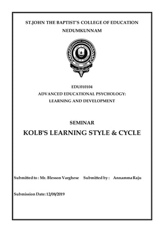 ST.JOHN THE BAPTIST’S COLLEGE OF EDUCATION
NEDUMKUNNAM
EDU010104
ADVANCED EDUCATIONAL PSYCHOLOGY:
LEARNING AND DEVELOPMENT
SEMINAR
KOLB'S LEARNING STYLE & CYCLE
Submitted to : Mr. Blesson Varghese Submitted by : AnnammaRaju
Submission Date: 12/08/2019
 