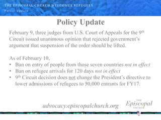 P o l i c y U p d a t e
Policy Update
February 9, three judges from U.S. Court of Appeals for the 9th
Circuit issued unanimous opinion that rejected government’s
argument that suspension of the order should be lifted.
As of February 10,
• Ban on entry of people from those seven countries not in effect
• Ban on refugee arrivals for 120 days not in effect
• 9th Circuit decision does not change the President’s directive to
lower admissions of refugees to 50,000 entrants for FY17.
advocacy.episcopalchurch.org
THE EPISCOPAL CHURCH WELCOMES REFUGEES
 