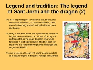 Legend and tradition: The legend of Sant Jordi and the dragon (2) The most popular legend in Catalonia about Sant Jordi tells that at Montblanc, in Conca de Barberà, there was a terrible dragon which viciously attacked men and beasts. To pacify it, lots were drawn and a person was chosen to be given as a sacrifice to the monster. One day, the misfortune fell on the king's daughter, who would have died in the beast's claws if it had not been for the arrival of a handsome knight who challenged the dragon and killed it. This same legend, although with slight variations, is told as a popular legend in England, Portugal and Greece. 