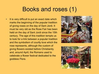Books and roses (1) It is very difficult to put an exact date which marks the beginning of the popular tradition of giving roses on the day of Sant Jordi. It must be very old as the Rose Fair has been held on the day of Sant Jordi since the 15th century. The age of this tradition tempts us to look for a link between a popular tradition and the symbolism of courtly love which the rose represents, although the custom of giving flowers existed before Christianity and, around April, the Romans used to celebrate a flower festival dedicated to the goddess Flora. 