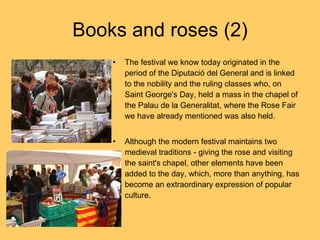 The festival we know today originated in the period of the Diputació del General and is linked to the nobility and the ruling classes who, on Saint George's Day, held a mass in the chapel of the Palau de la Generalitat, where the Rose Fair we have already mentioned was also held. Although the modern festival maintains two medieval traditions - giving the rose and visiting the saint's chapel, other elements have been added to the day, which, more than anything, has become an extraordinary expression of popular culture. Books and roses (2) 