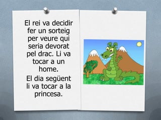 El rei va decidir
 fer un sorteig
 per veure qui
 seria devorat
 pel drac. Li va
   tocar a un
     home.
El dia següent
li va tocar a la
    princesa.
 