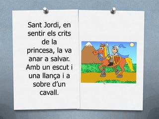 Sant Jordi, en
sentir els crits
     de la
princesa, la va
 anar a salvar.
Amb un escut i
 una llança i a
  sobre d’un
    cavall.
 