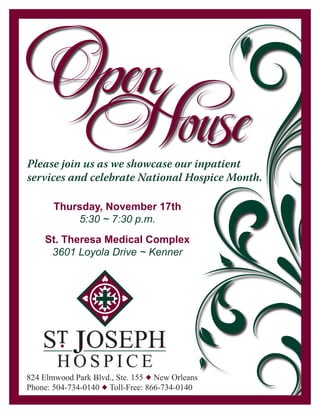 Please join us as we showcase our inpatient
services and celebrate National Hospice Month.

       Thursday, November 17th
           5:30 ~ 7:30 p.m.
    St. Theresa Medical Complex
     3601 Loyola Drive ~ Kenner




    ST JOSEPH
         u



        HOSPICE
824 Elmwood Park Blvd., Ste. 155 u New Orleans
Phone: 504-734-0140 u Toll-Free: 866-734-0140
 