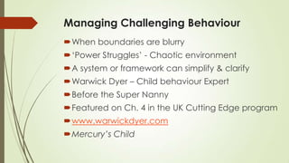 Managing Challenging Behaviour
When boundaries are blurry
„Power Struggles‟ - Chaotic environment
A system or framework can simplify & clarify
Warwick Dyer – Child behaviour Expert
Before the Super Nanny
Featured on Ch. 4 in the UK Cutting Edge program
www.warwickdyer.com
Mercury’s Child
 