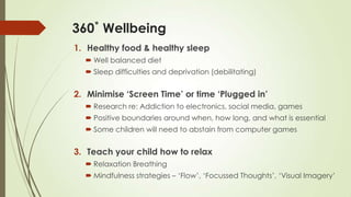 360˚ Wellbeing
1. Healthy food & healthy sleep
 Well balanced diet
 Sleep difficulties and deprivation (debilitating)
2. Minimise ‘Screen Time’ or time ‘Plugged in’
 Research re: Addiction to electronics, social media, games
 Positive boundaries around when, how long, and what is essential
 Some children will need to abstain from computer games
3. Teach your child how to relax
 Relaxation Breathing
 Mindfulness strategies – „Flow‟, „Focussed Thoughts‟, „Visual Imagery‟
 