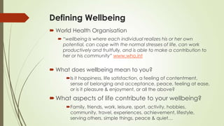 Defining Wellbeing
 World Health Organisation
 “wellbeing is where each individual realizes his or her own
potential, can cope with the normal stresses of life, can work
productively and fruitfully, and is able to make a contribution to
her or his community” www.who.int
 What does wellbeing mean to you?
Is it happiness, life satisfaction, a feeling of contentment,
sense of belonging and acceptance, peace, feeling at ease,
or is it pleasure & enjoyment, or all the above?
What aspects of life contribute to your wellbeing?
Family, friends, work, leisure, sport, activity, hobbies,
community, travel, experiences, achievement, lifestyle,
serving others, simple things, peace & quiet…
 