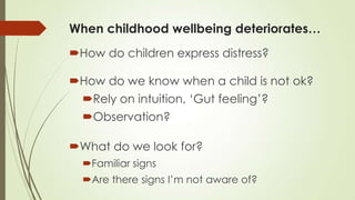 When childhood wellbeing deteriorates…
How do children express distress?
How do we know when a child is not ok?
Rely on intuition, „Gut feeling‟?
Observation?
What do we look for?
Familiar signs
Are there signs I‟m not aware of?
 