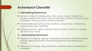 Achenbach Checklist
1. Internalizing Behaviours
 Somatic complaints (feeling dizzy, tired, aches or pains, headaches,
nausea, problems with eyes, rashes or other skin problems, stomach aches
or cramps, vomiting or other somatic problems)
 Anxiety/depression (crying, fear, loneliness, nervousness, worthlessness,
suspiciousness, guilt, and fear)
 Withdrawn (lonely, guilty, worthless, nervous, fearful, suspicious, unloved,
self-conscious or sad)
2. Externalizing Behaviours
 Aggressive (bragging, arguing, screaming, showing off, attention-seeking,
teasing, being demanding, threatening behaviour and displaying a
temper
 Delinquent (cheating, lying, setting fires, swearing, truancy, stealing and
vandalism)
 