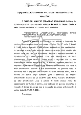 Superior Tribunal de Justiça
AgRg no RECURSO ESPECIAL Nº 1.163.028 - RS (2009/0205351-3)
RELATÓRIO
O EXMO. SR. MINISTRO SEBASTIÃO REIS JÚNIOR: Cuida-se de
agravo regimental interposto pelo Instituto Nacional do Seguro Social INSS contra a decisão de fls. 379/382, assim ementada:
PREVIDENCIÁRIO. APOSENTADORIA. PROFESSOR.
PREVIDENCIÁRIO. INAPLICABILIDADE (PRECEDENTES).
Recurso especial provido.

FATOR

Sustenta a autarquia previdenciária, em síntese, o desacerto do
decisum , sob o argumento de que a regra do artigo 29 § 6º, inciso II da Lei
8.213/91, incluída pela Lei 9.876/99, afasta a incidência do fator previdenciário
no que tange aos segurados especiais elencados no artigo 11 da referida, não
estando neste rol a categoria de professor. Somente o segurado com direito à
aposentadoria

por

idade

poderia

optar

pela

não-aplicação

do

fator

previdenciário

a seu benefício, assim como o segurado que, no dia

imediatamente anterior à publicação da Lei 9.876/99, houvesse preenchido os
requisitos legais para a concessão de benefício previdenciário, não veria o
fator previdenciário aplicado à sua aposentadoria. No presente caso, o
recorrente não se enquadra em nenhuma das duas hipóteses acima, pois o
mesmo

não

detém

tempo

suficiente

para

a concessão

do amparo

anteriormente à edição da Lei 9.876/99. Desta forma, inviável o afastamento
do fator

previdenciário

para

o cálculo

da renda

mensal

inicial

da

aposentadoria por tempo de serviço, para hipóteses em que não preencheu o
requisito de tempo de serviço para a concessão do amparo anteriormente à
edição da Lei 9.876/99 (fl. 388) .
É o relatório.

Documento: 1251024 - Inteiro Teor do Acórdão - Site certificado - DJe: 16/08/2013

Página 2 de 6

 