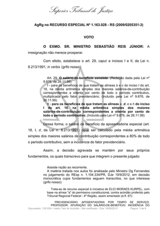 Superior Tribunal de Justiça
AgRg no RECURSO ESPECIAL Nº 1.163.028 - RS (2009/0205351-3)

VOTO
O EXMO. SR. MINISTRO SEBASTIÃO REIS JÚNIOR: A
irresignação não merece prosperar.
Com efeito, estabelece o art. 29, caput e incisos I e II, da Lei n.
8.213/1991, in verbis (grifo nosso):
Art. 29. O salário-de-benefício consiste: (Redação dada pela Lei nº
9.876, de 26.11.99)
I - para os benefícios de que tratam as alíneas b e c do inciso I do art.
18, na média aritmética simples dos maiores salários-de-contribuição
correspondentes a oitenta por cento de todo o período contributivo,
multiplicada pelo fator previdenciário; (Incluído pela Lei nº 9.876, de
26.11.99)
II - para os benefícios de que tratam as alíneas a, d, e e h do inciso
I do art. 18, na média aritmética simples dos maiores
salários-de-contribuição correspondentes a oitenta por cento de
todo o período contributivo. (Incluído pela Lei nº 9.876, de 26.11.99)

Dessa forma, o salário de benefício da aposentadoria especial (art.
18, I, d, da Lei n. 8.213/1991) deve ser calculado pela média aritmética
simples dos maiores salários de contribuição correspondentes a 80% de todo
o período contributivo, sem a incidência do fator previdenciário.
Assim, a decisão agravada se mantém por seus próprios
fundamentos, os quais transcrevo para que integrem o presente julgado:
Assiste razão ao recorrente.
A matéria tratada nos autos foi analisada pelo Ministro Og Fernandes
no julgamento do REsp n. 1.104.334/PR, DJe 19/9/2012, em decisão
monocrática cujos fundamentos seguem transcritos, no que interessa
(grifo nosso):
Trata-se de recurso especial à iniciativa de ELCI MORAES KURPEL, com
base na alínea "a" do permissivo constitucional, contra acórdão proferido pelo
Tribunal Regional Federal - 4ª Região, assim ementado (e-fl. 67):
PREVIDENCIÁRIO. APOSENTADORIA POR TEMPO DE SERVIÇO.
PROFESSOR. APURAÇÃO DO SALÁRIO-DE-BENEFÍCIO. INCIDÊNCIA DO
Documento: 1251024 - Inteiro Teor do Acórdão - Site certificado - DJe: 16/08/2013

Página 3 de 6

 