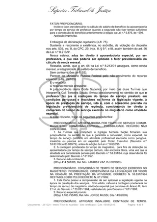 Superior Tribunal de Justiça
FATOR PREVIDENCIÁRIO.
Incide o fator previdenciário no cálculo do salário-de-benefício da aposentadoria
por tempo de serviço de professor quando a segurada não tiver tempo suficiente
para a concessão do benefício anteriormente à edição da Lei n.º 9.876, de 1999.
Apelação improvida.

Embargos de declaração rejeitados (e-fl. 75).
Sustenta a recorrente a existência, no acórdão, de violação do disposto
nos arts. 535, inc. II, do CPC, 29, incs. II, § 9.º, e III, assim também do art. 56
da Lei n.º 8.213/91.
Nessa esteira, aduz ter direito à aposentadoria especial, por ser
professora, e que não poderia ser aplicado o fator previdenciário no
cálculo da renda mensal.
Ressalta, ainda, que o art. 56 da Lei n.º 8.213/91 assegura, como renda
mensal, a integralidade do salário de benefício.
Sem contrarrazões (e-fl. 92).
Parecer do Ministério Público Federal pelo não provimento do recurso
especial (e-fls. 99/103).
É o relatório.
O recurso merece prosperar.
A jurisprudência desta Corte Superior, por meio das duas Turmas que
integram a Col. Terceira Seção, firmou posicionamento no sentido de que o
professor faz jus à contagem do tempo de serviço prestado em
condições perigosas e insalubres na forma da legislação vigente, à
época da prestação de serviço, isto é, com o acréscimo previsto na
legislação previdenciária de regência, considerando ter direito à
conversão do tempo de serviço exercido no magistério como atividade
especial.
A esse respeito, trago os seguintes precedentes:
PREVIDENCIÁRIO. APOSENTADORIA POR TEMPO DE SERVIÇO COMUM.
MAGISTÉRIO. CONVERSÃO ESPECIAL. POSSIBILIDADE. RECURSO NÃO
CONHECIDO.
1. As Turmas que compõem a Egrégia Terceira Seção firmaram sua
jurisprudência no sentido de que é garantida a conversão, como especial, do
tempo de serviço prestado em atividade profissional elencada como perigosa,
insalubre ou penosa em rol expedido pelo Poder Executivo (Decretos n.os
53.831/64 e 83.080/79), antes da edição da Lei n.º 9.032/95.
2. A contagem ponderada do tempo de magistério, para fins de obtenção de
aposentadoria por tempo de serviço comum, não encontra óbice, uma vez que a
atividade era considerada penosa pelo Decreto n.º 53.831/64, cuja observância foi
determinada pelo Decreto n.º 611/92.
3. Recurso não conhecido.
(REsp 414.561/RS, Rel. Min. LAURITA VAZ, DJ 2/6/2003)
PREVIDENCIÁRIO. CONVERSÃO DE TEMPO DE SERVIÇO EXERCIDO NO
MAGISTÉRIO. POSSIBILIDADE. OBSERVÂNCIA DA LEGISLAÇÃO EM VIGOR
NA OCASIÃO DA PRESTAÇÃO DA ATIVIDADE. DECRETO N. 53.831/1964
RESTABELECIDO PELO DECRETO N. 611/1992.
1. Esta Corte possui a compreensão de ser aplicável a legislação vigente na
época de prestação dos serviços. Com efeito, cabível a contagem ponderada do
tempo de serviço de magistério, atividade especial que constava do Anexo III, item
2.1.4, do Decreto n.º 53.831/1964, restabelecido pelo Decreto n.º 611/1992.
2. Recurso especial provido.
(REsp 1.103.795/RS, Rel. Min. JORGE MUSSI, DJe 14/9/2009)
PREVIDENCIÁRIO. ATIVIDADE INSALUBRE. CONTAGEM DE TEMPO.
Documento: 1251024 - Inteiro Teor do Acórdão - Site certificado - DJe: 16/08/2013

Página 4 de 6

 