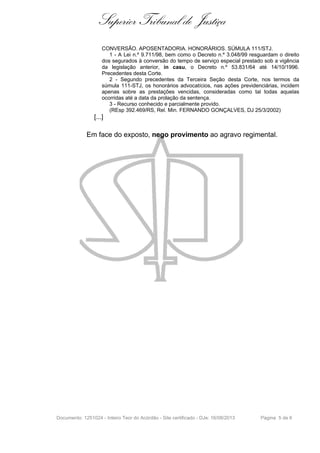 Superior Tribunal de Justiça
CONVERSÃO. APOSENTADORIA. HONORÁRIOS. SÚMULA 111/STJ.
1 - A Lei n.º 9.711/98, bem como o Decreto n.º 3.048/99 resguardam o direito
dos segurados à conversão do tempo de serviço especial prestado sob a vigência
da legislação anterior, in casu, o Decreto n.º 53.831/64 até 14/10/1996.
Precedentes desta Corte.
2 - Segundo precedentes da Terceira Seção desta Corte, nos termos da
súmula 111-STJ, os honorários advocatícios, nas ações previdenciárias, incidem
apenas sobre as prestações vencidas, consideradas como tal todas aquelas
ocorridas até a data da prolação da sentença.
3 - Recurso conhecido e parcialmente provido.
(REsp 392.469/RS, Rel. Min. FERNANDO GONÇALVES, DJ 25/3/2002)

[...]

Em face do exposto, nego provimento ao agravo regimental.

Documento: 1251024 - Inteiro Teor do Acórdão - Site certificado - DJe: 16/08/2013

Página 5 de 6

 