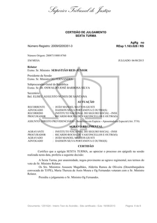 Superior Tribunal de Justiça
CERTIDÃO DE JULGAMENTO
SEXTA TURMA
AgRg no
REsp 1.163.028 / RS

Número Registro: 2009/0205351-3
Número Origem: 200871100014760
EM MESA

JULGADO: 06/08/2013

Relator
Exmo. Sr. Ministro SEBASTIÃO REIS JÚNIOR
Presidente da Sessão
Exmo. Sr. Ministro OG FERNANDES
Subprocurador-Geral da República
Exmo. Sr. Dr. OSWALDO JOSÉ BARBOSA SILVA
Secretário
Bel. ELISEU AUGUSTO NUNES DE SANTANA
AUTUAÇÃO
RECORRENTE
ADVOGADO
RECORRIDO
PROCURADOR

:
:
:
:

JOÃO MANOEL MATTOS GIUSTI
DAISSON SILVA PORTANOVA E OUTRO(S)
INSTITUTO NACIONAL DO SEGURO SOCIAL - INSS
RICARDO ROCHA DE VASCONCELLOS E OUTRO(S)

ASSUNTO: DIREITO PREVIDENCIÁRIO - Benefícios em Espécie - Aposentadoria Especial (Art. 57/8)

AGRAVO REGIMENTAL
AGRAVANTE
PROCURADOR
AGRAVADO
ADVOGADO

:
:
:
:

INSTITUTO NACIONAL DO SEGURO SOCIAL - INSS
RICARDO ROCHA DE VASCONCELLOS E OUTRO(S)
JOÃO MANOEL MATTOS GIUSTI
DAISSON SILVA PORTANOVA E OUTRO(S)

CERTIDÃO
Certifico que a egrégia SEXTA TURMA, ao apreciar o processo em epígrafe na sessão
realizada nesta data, proferiu a seguinte decisão:
A Sexta Turma, por unanimidade, negou provimento ao agravo regimental, nos termos do
voto do Sr. Ministro Relator.
Os Srs. Ministros Assusete Magalhães, Alderita Ramos de Oliveira (Desembargadora
convocada do TJ/PE), Maria Thereza de Assis Moura e Og Fernandes votaram com o Sr. Ministro
Relator.
Presidiu o julgamento o Sr. Ministro Og Fernandes.

Documento: 1251024 - Inteiro Teor do Acórdão - Site certificado - DJe: 16/08/2013

Página 6 de 6

 