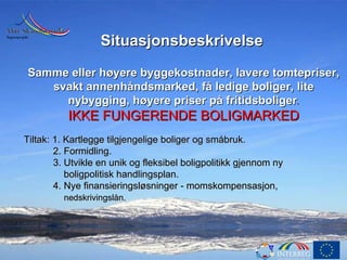Situasjonsbeskrivelse   Samme eller høyere byggekostnader, lavere tomtepriser, svakt annenhåndsmarked, få ledige boliger, lite nybygging, høyere priser på fritidsboliger . IKKE FUNGERENDE BOLIGMARKED Tiltak: 1. Kartlegge tilgjengelige boliger og småbruk. 2. Formidling. 3. Utvikle en unik og fleksibel boligpolitikk gjennom ny boligpolitisk handlingsplan. 4. Nye finansieringsløsninger - momskompensasjon,        nedskrivingslån. . 