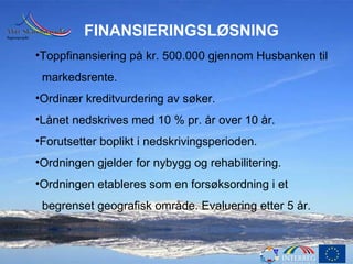 FINANSIERINGSLØSNING Toppfinansiering på kr. 500.000 gjennom Husbanken til markedsrente. Ordinær kreditvurdering av søker. Lånet nedskrives med 10 % pr. år over 10 år. Forutsetter boplikt i nedskrivingsperioden. Ordningen gjelder for nybygg og rehabilitering. Ordningen etableres som en forsøksordning i et  begrenset geografisk område. Evaluering etter 5 år. 
