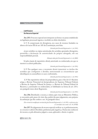 100
Superior Tribunal de Justiça
CAPÍTULO II
Do Recurso Especial
Art.255.O recurso especial será interposto na forma e no prazo estabelecido
na legislação processual vigente, e recebido no efeito devolutivo.
§ 1º A comprovação de divergência, nos casos de recursos fundados na
alínea c do inciso III do art. 105 da Constituição, será feita:
(Incluído pela Emenda Regimental n. 1, de 1991)
a) por certidões ou cópias autenticadas dos acórdãos apontados divergentes,
permitida a declaração de autenticidade do próprio advogado, sob sua
responsabilidade pessoal;
(Redação dada pela Emenda Regimental n. 6, de 2002)
b) pela citação de repositório oficial, autorizado ou credenciado, em que os
mesmos se achem publicados.
(Incluído pela Emenda Regimental n. 1, de 1991)
§ 2º Em qualquer caso, o recorrente deverá transcrever os trechos dos
acórdãos que configurem o dissídio, mencionando as circunstâncias que
identifiquem ou assemelhem os casos confrontados.
(Incluído pela Emenda Regimental n. 1, de 1991)
§ 3º São repositórios oficiais de jurisprudência, para o fim do § 1º, b, deste
artigo, a Revista Trimestral de Jurisprudência do Supremo Tribunal Federal,
a Revista do Superior Tribunal de Justiça e a Revista do Tribunal Federal de
Recursos, e, autorizados ou credenciados, os habilitados na forma do art. 134 e
seu parágrafo único deste Regimento.
(Incluído pela Emenda Regimental n. 1, de 1991)
Art. 256. Distribuído o recurso, o relator, após vista ao Ministério Público,
se necessário, pelo prazo de vinte dias, pedirá dia para julgamento, sem prejuízo
da atribuição que lhe confere o art. 34, parágrafo único.
(Em virtude da modificação introduzida pela Emenda Regimental n. 1, de 1991, a referência deve
ser entendida como sendo o art. 34, XVIII)
Art.257.No julgamento do recurso especial,verificar-se-á,preliminarmente,
se o recurso é cabível.Decidida a preliminar pela negativa,a Turma não conhecerá
do recurso; se pela afirmativa, julgará a causa, aplicando o direito à espécie.
 