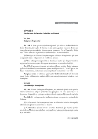 101
REGIMENTO INTERNO
CAPÍTULO III
Dos Recursos de Decisões Proferidas no Tribunal
SEÇÃO I
Do Agravo Regimental
Art. 258. A parte que se considerar agravada por decisão do Presidente da
Corte Especial, de Seção, de Turma ou de relator, poderá requerer, dentro de
cinco dias, a apresentação do feito em mesa, para que a Corte Especial, a Seção
ou a Turma sobre ela se pronuncie, confirmando-a ou reformando-a.
§ 1º O órgão do Tribunal competente para conhecer do agravo é o que seria
competente para o julgamento do pedido ou recurso.
§ 2º Não cabe agravo regimental da decisão do relator que der provimento a
agravo de instrumento, para determinar a subida de recurso não admitido.
Art. 259. O agravo regimental será submetido ao prolator da decisão, que
poderá reconsiderá-la ou submeter o agravo ao julgamento da Corte Especial, da
Seção ou da Turma, conforme o caso, computando-se também o seu voto.
Parágrafo único. Se a decisão agravada for do Presidente da Corte Especial
ou da Seção, o julgamento será presidido por seu substituto, que votará no caso
de empate.
SEÇÃO II
Dos Embargos Infringentes
Art. 260. Cabem embargos infringentes, no prazo de quinze dias quando
não for unânime o julgado proferido em apelação e em ação rescisória. Se o
desacordo for parcial, os embargos serão restritos à matéria objeto da divergência.
Art. 261. Os embargos serão fundamentados e entregues no protocolo do
Tribunal.
§ 1º A Secretaria fará os autos conclusos ao relator do acórdão embargado,
a fim de que aprecie o cabimento do recurso.
§ 2º Admitido o recurso, far-se-á o sorteio do relator, que recairá, quando
possível, em Ministro que não haja participado do julgamento da apelação ou da
ação rescisória.
 