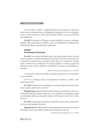 102
Superior Tribunal de Justiça
§ 3º Sorteado o relator, e independentemente de despacho, a Secretaria
abrirá vista ao embargado para a impugnação. Impugnados ou não os embargos,
serão os autos conclusos ao relator, que, lançando relatório nos autos, pedirá dia
para julgamento.
Art. 262. A Secretaria do Tribunal, ao serem incluídos em pauta os embargos,
expedirá cópias autenticadas do relatório e fará a sua distribuição aos Ministros que
compuserem a Seção competente para o julgamento.
SEÇÃO III
Dos Embargos de Declaração
Art.263.Aos acórdãos proferidos pela Corte Especial,pelas Seções ou pelas
Turmas, poderão ser opostos embargos de declaração, no prazo de cinco dias, em
se tratando de matéria cível, ou no prazo de dois dias, em se tratando de matéria
penal, contados de sua publicação, em petição dirigida ao relator, na qual será
indicado o ponto obscuro, duvidoso, contraditório ou omisso, cuja declaração se
imponha.
(Redação dada pela Emenda Regimental n. 4, de 1993)
§ 1º Ausente o relator do acórdão embargado,o processo será encaminhado
ao seu substituto.
§ 2º Se os embargos forem manifestamente incabíveis, o relator a eles
negará seguimento.
Art.264.O relator porá os embargos em mesa para julgamento, na primeira
sessão seguinte, proferindo o seu voto.
Parágrafo único. Quando forem manifestamente protelatórios, o relator ou
o Tribunal,declarando expressamente que o são,condenará o embargante a pagar
ao embargado multa que não poderá exceder a 1% (um por cento) sobre o valor
da causa.
Art.265.Os embargos de declaração suspendem o prazo para a interposição
de recursos por qualquer das partes.
Parágrafo único. Publicada decisão dos embargos de declaração em véspera
de feriado, o prazo que sobejar correrá a partir do primeiro dia útil.
(Incluído pela Emenda Regimental n. 1, de 1991)
 