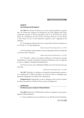 103
REGIMENTO INTERNO
SEÇÃO IV
Dos Embargos de Divergência
Art. 266. Das decisões da Turma, em recurso especial, poderão, em quinze
dias, ser interpostos embargos de divergência, que serão julgados pela Seção
competente, quando as Turmas divergirem entre si ou de decisão da mesma
Seção. Se a divergência for entre Turmas de Seções diversas, ou entre Turma
e outra Seção ou com a Corte Especial, competirá a esta o julgamento dos
embargos.
§ 1º A divergência indicada deverá ser comprovada na forma do disposto no
art. 255, §§ 1º e 2º, deste Regimento.
(Redação dada pela Emenda Regimental n. 1, de 1991)
§ 2º Os embargos serão juntados aos autos independentemente de despacho
e não terão efeito suspensivo.
(Redação dada pela Emenda Regimental n. 2, de 1992)
§ 3º Sorteado o relator, este poderá indeferi-los, liminarmente, quando
intempestivos, ou quando contrariarem Súmula do Tribunal, ou não se comprovar
ou não se configurar a divergência jurisprudencial.
§ 4º Se for caso de ouvir o Ministério Público, este terá vista dos autos por
vinte dias.
(Incluído pela Emenda Regimental n. 1, de 1991)
Art. 267. Admitidos os embargos em despacho fundamentado, promover-
se-á a publicação, no “Diário da Justiça”, do termo de “vista” ao embargado para
apresentar impugnação nos quinze dias subsequentes.
Parágrafo único. Impugnados ou não os embargos,serão os autos conclusos
ao relator, que pedirá a inclusão do feito na pauta de julgamento.
CAPÍTULO IV
Dos Recursos para o Supremo Tribunal Federal
Art. 268. Das decisões do Tribunal são cabíveis os seguintes recursos para o
Supremo Tribunal Federal:
I - recurso ordinário, nos casos previstos no art. 102, II, a, da Constituição;
 