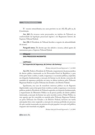 104
Superior Tribunal de Justiça
II - recurso extraordinário, nos casos previstos no art. 102, III, a, b e c, da
Constituição.
Art. 269. Os recursos serão processados, no âmbito do Tribunal, na
conformidade da legislação processual vigente e do Regimento Interno do
Supremo Tribunal Federal.
Art. 270. O Presidente do Tribunal decidirá a respeito da admissibilidade
do recurso.
Parágrafo único. Da decisão que não admitir o recurso, caberá agravo de
instrumento para o Supremo Tribunal Federal.
TÍTULO X
DOS PROCESSOS INCIDENTES
CAPÍTULO I
Da Suspensão de Segurança, de Liminar e de Sentença
(Redação dada pela Emenda Regimental n. 7, de 2004)
Art.271. Poderá o Presidente do Tribunal,a requerimento da pessoa jurídica
de direito público interessada ou do Procurador-Geral da República, e para
evitar grave lesão à ordem, à saúde, à segurança e à economia públicas, suspender,
em despacho fundamentado, a execução de liminar ou de decisão concessiva de
mandado de segurança, proferida, em única ou última instância, pelos Tribunais
Regionais Federais ou pelos Tribunais dos Estados e do Distrito Federal.
Igualmente, em caso de manifesto interesse público ou de flagrante
ilegitimidade e para evitar grave lesão à ordem, à saúde, à segurança e à economia
públicas,poderá o Presidente doTribunal suspender,em despacho fundamentado,
a requerimento do Ministério Público ou da pessoa jurídica de direito público
interessada, a execução da liminar nas ações movidas contra o Poder Público ou
seus agentes que for concedida ou mantida pelos Tribunais Regionais Federais
ou pelos Tribunais dos Estados e do Distrito Federal, inclusive em tutela
antecipada, bem como suspender a execução de sentença proferida em processo
de ação cautelar inominada, em processo de ação popular e em ação civil pública,
enquanto não transitada em julgado.
(Redação dada pela Emenda Regimental n. 7, de 2004)
 