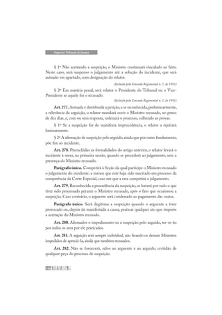 106
Superior Tribunal de Justiça
§ 1º Não aceitando a suspeição, o Ministro continuará vinculado ao feito.
Neste caso, será suspenso o julgamento até a solução do incidente, que será
autuado em apartado, com designação do relator.
(Incluído pela Emenda Regimental n. 1, de 1991)
§ 2º Em matéria penal, será relator o Presidente do Tribunal ou o Vice-
Presidente se aquele for o recusado.
(Incluído pela Emenda Regimental n. 1, de 1991)
Art.277.Autuada e distribuída a petição,e se reconhecida,preliminarmente,
a relevância da arguição, o relator mandará ouvir o Ministro recusado, no prazo
de dez dias, e, com ou sem resposta, ordenará o processo, colhendo as provas.
§ 1º Se a suspeição for de manifesta improcedência, o relator a rejeitará
liminarmente.
§ 2º A afirmação de suspeição pelo arguido,ainda que por outro fundamento,
põe fim ao incidente.
Art. 278. Preenchidas as formalidades do artigo anterior, o relator levará o
incidente à mesa, na primeira sessão, quando se procederá ao julgamento, sem a
presença do Ministro recusado.
Parágrafo único. Competirá à Seção da qual participe o Ministro recusado
o julgamento do incidente, a menos que este haja sido suscitado em processo da
competência da Corte Especial, caso em que a esta competirá o julgamento.
Art. 279. Reconhecida a procedência da suspeição, se haverá por nulo o que
tiver sido processado perante o Ministro recusado, após o fato que ocasionou a
suspeição. Caso contrário, o arguente será condenado ao pagamento das custas.
Parágrafo único. Será ilegítima a suspeição quando o arguente a tiver
provocado ou, depois de manifestada a causa, praticar qualquer ato que importe
a aceitação do Ministro recusado.
Art. 280. Afirmados o impedimento ou a suspeição pelo arguido, ter-se-ão
por nulos os atos por ele praticados.
Art. 281. A arguição será sempre individual, não ficando os demais Ministros
impedidos de apreciá-la,ainda que também recusados.
Art. 282. Não se fornecerá, salvo ao arguente e ao arguido, certidão de
qualquer peça do processo de suspeição.
 