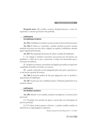107
REGIMENTO INTERNO
Parágrafo único. Da certidão constará, obrigatoriamente, o nome do
requerente e a decisão que houver sido proferida.
CAPÍTULO III
Da Habilitação Incidente
Art.283.A habilitação incidente será processada na forma da lei processual.
Art. 284. O relator, se contestado o pedido, facultará às partes sumária
produção de provas, em cinco dias, e julgará, em seguida, a habilitação, cabendo
agravo regimental da decisão.
Art. 285. Não dependerá de decisão do relator o pedido de habilitação:
I - do cônjuge e herdeiros necessários que provem por documento sua
qualidade e o óbito do de cujus, e promovam a citação dos interessados para a
renovação da instância;
II - fundado em sentença,com trânsito em julgado,que atribua ao requerente
a qualidade de herdeiro necessário ou sucessor;
III - quando confessado ou não impugnado pela outra parte o parentesco, e
se não houver oposição de terceiro.
Art. 286. Já havendo pedido de dia para julgamento, não se decidirá o
requerimento de habilitação.
Art. 287. A parte que não se habilitar perante o Tribunal, poderá fazê-lo na
instância inferior.
CAPÍTULO IV
Das Medidas Cautelares
Art. 288. Admitir-se-ão medidas cautelares nas hipóteses e na forma da lei
processual.
§ 1º O pedido será autuado em apenso e processado sem interrupção do
processo principal.
§ 2º O relator poderá apreciar a liminar e a própria medida cautelar, ou
submetê-las ao órgão julgador competente.
(Redação dada pela Emenda Regimental n. 7, de 2004)
 