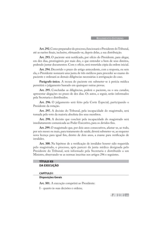 109
REGIMENTO INTERNO
Art.292.Comopreparador doprocesso,funcionaráoPresidente doTribunal,
até as razões finais, inclusive, efetuando-se, depois delas, a sua distribuição.
Art. 293. O paciente será notificado, por ofício do Presidente, para alegar,
em dez dias, prorrogáveis por mais dez, o que entender a bem de seus direitos,
podendo juntar documentos. Com o ofício, será remetida cópia da ordem inicial.
Art. 294. Decorrido o prazo do artigo antecedente, com a resposta, ou sem
ela, o Presidente nomeará uma junta de três médicos para proceder ao exame do
paciente e ordenará as demais diligências necessárias à averiguação do caso.
Parágrafo único. A recusa do paciente em submeter-se à perícia médica
permitirá o julgamento baseado em quaisquer outras provas.
Art. 295. Concluídas as diligências, poderá o paciente, ou o seu curador,
apresentar alegações no prazo de dez dias. Os autos, a seguir, serão informados
pela Secretaria e distribuídos.
Art. 296. O julgamento será feito pela Corte Especial, participando o
Presidente da votação.
Art. 297. A decisão do Tribunal, pela incapacidade do magistrado, será
tomada pelo voto da maioria absoluta dos seus membros.
Art. 298. A decisão que concluir pela incapacidade do magistrado será
imediatamente comunicada ao Poder Executivo, para os devidos fins.
Art. 299. O magistrado que, por dois anos consecutivos, afastar-se, ao todo,
por seis meses ou mais,para tratamento de saúde,deverá submeter-se,ao requerer
nova licença para igual fim, dentro de dois anos, a exame para verificação de
invalidez.
Art. 300. Na hipótese de a verificação de invalidez houver sido requerida
pelo magistrado, o processo, após parecer da junta médica designada pelo
Presidente do Tribunal, será informado pela Secretaria e distribuído a um
Ministro, observando-se as normas inscritas nos artigos 296 e seguintes.
TÍTULO XII
DA EXECUÇÃO
CAPÍTULO I
Disposições Gerais
Art. 301. A execução competirá ao Presidente:
I - quanto às suas decisões e ordens;
 
