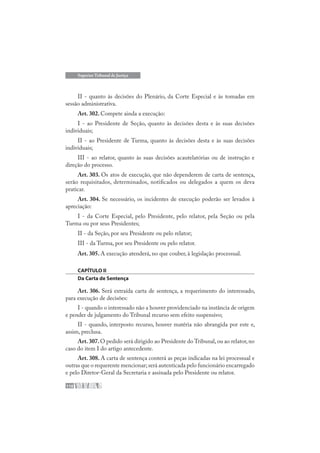 110
Superior Tribunal de Justiça
II - quanto às decisões do Plenário, da Corte Especial e às tomadas em
sessão administrativa.
Art. 302. Compete ainda a execução:
I - ao Presidente de Seção, quanto às decisões desta e às suas decisões
individuais;
II - ao Presidente de Turma, quanto às decisões desta e às suas decisões
individuais;
III - ao relator, quanto às suas decisões acautelatórias ou de instrução e
direção do processo.
Art. 303. Os atos de execução, que não dependerem de carta de sentença,
serão requisitados, determinados, notificados ou delegados a quem os deva
praticar.
Art. 304. Se necessário, os incidentes de execução poderão ser levados à
apreciação:
I - da Corte Especial, pelo Presidente, pelo relator, pela Seção ou pela
Turma ou por seus Presidentes;
II - da Seção, por seu Presidente ou pelo relator;
III - da Turma, por seu Presidente ou pelo relator.
Art. 305. A execução atenderá, no que couber, à legislação processual.
CAPÍTULO II
Da Carta de Sentença
Art. 306. Será extraída carta de sentença, a requerimento do interessado,
para execução de decisões:
I - quando o interessado não a houver providenciado na instância de origem
e pender de julgamento do Tribunal recurso sem efeito suspensivo;
II - quando, interposto recurso, houver matéria não abrangida por este e,
assim, preclusa.
Art.307.O pedido será dirigido ao Presidente do Tribunal,ou ao relator,no
caso do item I do artigo antecedente.
Art. 308. A carta de sentença conterá as peças indicadas na lei processual e
outras que o requerente mencionar;será autenticada pelo funcionário encarregado
e pelo Diretor-Geral da Secretaria e assinada pelo Presidente ou relator.
 