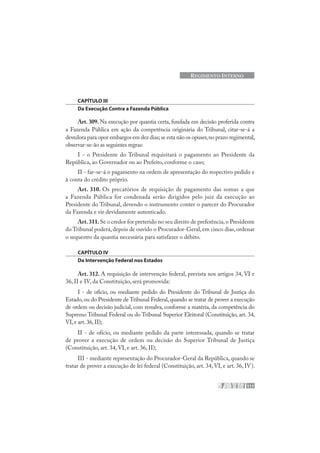111
REGIMENTO INTERNO
CAPÍTULO III
Da Execução Contra a Fazenda Pública
Art. 309. Na execução por quantia certa, fundada em decisão proferida contra
a Fazenda Pública em ação da competência originária do Tribunal, citar-se-á a
devedora para opor embargos em dez dias;se esta não os opuser,no prazo regimental,
observar-se-ão as seguintes regras:
I - o Presidente do Tribunal requisitará o pagamento ao Presidente da
República, ao Governador ou ao Prefeito, conforme o caso;
II - far-se-á o pagamento na ordem de apresentação do respectivo pedido e
à conta do crédito próprio.
Art. 310. Os precatórios de requisição de pagamento das somas a que
a Fazenda Pública for condenada serão dirigidos pelo juiz da execução ao
Presidente do Tribunal, devendo o instrumento conter o parecer do Procurador
da Fazenda e vir devidamente autenticado.
Art.311.Se o credor for preterido no seu direito de preferência,o Presidente
do Tribunal poderá,depois de ouvido o Procurador-Geral,em cinco dias,ordenar
o sequestro da quantia necessária para satisfazer o débito.
CAPÍTULO IV
Da Intervenção Federal nos Estados
Art. 312. A requisição de intervenção federal, prevista nos artigos 34, VI e
36, II e IV, da Constituição, será promovida:
I - de ofício, ou mediante pedido do Presidente do Tribunal de Justiça do
Estado, ou do Presidente de Tribunal Federal, quando se tratar de prover a execução
de ordem ou decisão judicial, com ressalva, conforme a matéria, da competência do
Supremo Tribunal Federal ou do Tribunal Superior Eleitoral (Constituição, art. 34,
VI,e art.36,II);
II - de ofício, ou mediante pedido da parte interessada, quando se tratar
de prover a execução de ordem ou decisão do Superior Tribunal de Justiça
(Constituição, art. 34, VI, e art. 36, II);
III - mediante representação do Procurador-Geral da República, quando se
tratar de prover a execução de lei federal (Constituição, art. 34, VI, e art. 36, IV).
 