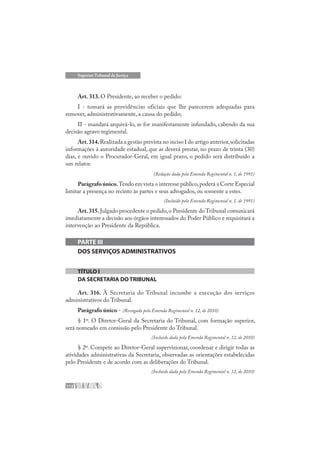 112
Superior Tribunal de Justiça
Art. 313. O Presidente, ao receber o pedido:
I - tomará as providências oficiais que lhe parecerem adequadas para
remover, administrativamente, a causa do pedido;
II - mandará arquivá-lo, se for manifestamente infundado, cabendo da sua
decisão agravo regimental.
Art.314.Realizada a gestão prevista no inciso I do artigo anterior,solicitadas
informações à autoridade estadual, que as deverá prestar, no prazo de trinta (30)
dias, e ouvido o Procurador-Geral, em igual prazo, o pedido será distribuído a
um relator.
(Redação dada pela Emenda Regimental n. 1, de 1991)
Parágrafoúnico.Tendo em vista o interesse público,poderá a Corte Especial
limitar a presença no recinto às partes e seus advogados, ou somente a estes.
(Incluído pela Emenda Regimental n. 1, de 1991)
Art.315.Julgado procedente o pedido,o Presidente do Tribunal comunicará
imediatamente a decisão aos órgãos interessados do Poder Público e requisitará a
intervenção ao Presidente da República.
PARTE III
DOS SERVIÇOS ADMINISTRATIVOS
TÍTULO I
DA SECRETARIA DO TRIBUNAL
Art. 316. À Secretaria do Tribunal incumbe a execução dos serviços
administrativos do Tribunal.
Parágrafo único - (Revogado pela Emenda Regimental n. 12, de 2010)
§ 1º. O Diretor-Geral da Secretaria do Tribunal, com formação superior,
será nomeado em comissão pelo Presidente do Tribunal.
(Incluído dada pela Emenda Regimental n. 12, de 2010)
§ 2º. Compete ao Diretor-Geral supervisionar, coordenar e dirigir todas as
atividades administrativas da Secretaria, observadas as orientações estabelecidas
pelo Presidente e de acordo com as deliberações do Tribunal.
(Incluído dada pela Emenda Regimental n. 12, de 2010)
 