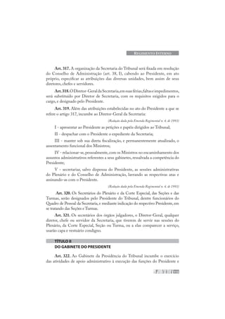 113
REGIMENTO INTERNO
Art. 317. A organização da Secretaria do Tribunal será fixada em resolução
do Conselho de Administração (art. 38, I), cabendo ao Presidente, em ato
próprio, especificar as atribuições das diversas unidades, bem assim de seus
diretores, chefes e servidores.
Art.318.ODiretor-GeraldaSecretaria,emsuasférias,faltaseimpedimentos,
será substituído por Diretor de Secretaria, com os requisitos exigidos para o
cargo, e designado pelo Presidente.
Art. 319. Além das atribuições estabelecidas no ato do Presidente a que se
refere o artigo 317, incumbe ao Diretor-Geral da Secretaria:
(Redação dada pela Emenda Regimental n. 4, de 1993)
I - apresentar ao Presidente as petições e papéis dirigidos ao Tribunal;
II - despachar com o Presidente o expediente da Secretaria;
III - manter sob sua direta fiscalização, e permanentemente atualizado, o
assentamento funcional dos Ministros;
IV - relacionar-se,pessoalmente,com os Ministros no encaminhamento dos
assuntos administrativos referentes a seus gabinetes, ressalvada a competência do
Presidente;
V - secretariar, salvo dispensa do Presidente, as sessões administrativas
do Plenário e do Conselho de Administração, lavrando as respectivas atas e
assinando-as com o Presidente.
(Redação dada pela Emenda Regimental n. 4, de 1993)
Art. 320. Os Secretários do Plenário e da Corte Especial, das Seções e das
Turmas, serão designados pelo Presidente do Tribunal, dentre funcionários do
Quadro de Pessoal da Secretaria, e mediante indicação do respectivo Presidente, em
se tratando das Seções e Turmas.
Art. 321. Os secretários dos órgãos julgadores, o Diretor-Geral, qualquer
diretor, chefe ou servidor da Secretaria, que tiverem de servir nas sessões do
Plenário, da Corte Especial, Seção ou Turma, ou a elas comparecer a serviço,
usarão capa e vestuário condigno.
TÍTULO II
DO GABINETE DO PRESIDENTE
Art. 322. Ao Gabinete da Presidência do Tribunal incumbe o exercício
das atividades de apoio administrativo à execução das funções do Presidente e
 