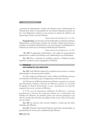 114
Superior Tribunal de Justiça
a assessoria no planejamento e fixação das diretrizes para a administração do
Tribunal, bem assim, no desempenho de suas demais atribuições previstas em
lei e neste Regimento, inclusive no que concerne às funções de auditoria e de
representação oficial e social do Tribunal.
(Redação dada pela Emenda Regimental n. 4, de 1993)
Parágrafo único. Ao Secretário-Geral da Presidência, bacharel em Direito,
Administração ou Economia, nomeado em comissão, compete supervisionar e
coordenar as atividades administrativas, e de assessoramento e planejamento do
Gabinete, de acordo com a orientação estabelecida pelo Presidente.
(Redação dada pela Emenda Regimental n. 1, de 1991)
Art. 323. A organização administrativa e dos órgãos de assessoramento,
planejamento e auditoria do Gabinete, será estabelecida por ato do Presidente.
Art. 324. Para a realização de trabalhos urgentes, o Gabinete poderá
requisitar o auxílio do serviço taquigráfico do Tribunal.
TÍTULO III
DOS GABINETES DOS MINISTROS
Art. 325. Cada Ministro disporá de um gabinete para executar os serviços
administrativos e de assessoramento jurídico.
§ 1º Os servidores do Gabinete, de estrita confiança do Ministro, serão por
este indicados ao Presidente, que os designará para nele terem exercício.
§ 2º O Assessor de Ministro, bacharel em Direito, nomeado em comissão
pelo Presidente, mediante indicação do Ministro, poderá ser recrutado
do Quadro de Pessoal da Secretaria, ou não, e permanecerá em exercício,
enquanto bem servir, a critério do Ministro.
§ 3º No caso de afastamento definitivo do Ministro, o Assessor
permanecerá no exercício das respectivas funções até o encerramento dos
trabalhos do Gabinete, não podendo, porém, esse exercício prolongar-se por
mais de sessenta dias, devendo, de qualquer modo, cessar à data da nomeação
do novo titular.
Art. 326. Ao Assessor cabe executar trabalhos e tarefas que lhe forem
atribuídos pelo Ministro.
Art. 327. O horário do pessoal do Gabinete, observada a duração legal e as
peculiaridades do serviço, será o estabelecido pelo Ministro.
 