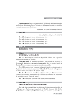 115
REGIMENTO INTERNO
Parágrafo único. Para trabalhos urgentes, o Ministro poderá requisitar o
auxílio do serviço taquigráfico do Tribunal, inclusive para “degravação”de mídias
constantes de processos eletrônicos.
(Redação dada pela Emenda Regimental n. 16, de 2014)
TÍTULO IV
(Revogado pela Emenda Regimental n. 4, de 1993)
Art. 328. (Revogado pela Emenda Regimental n. 4, de 1993)
Art. 329. (Revogado pela Emenda Regimental n. 4, de 1993)
Art. 330. (Revogado pela Emenda Regimental n. 4, de 1993)
Art. 331. (Revogado pela Emenda Regimental n. 4, de 1993)
PARTE IV
DISPOSIÇÕES FINAIS
TÍTULO I
DAS EMENDAS AO REGIMENTO
Art. 332. A iniciativa de emenda ao Regimento Interno cabe a qualquer
membro ou comissão do Tribunal.
Parágrafo único. A proposta de emenda que não for de iniciativa da
Comissão de Regimento será encaminhada a ela, que dará seu parecer, dentro de
dez dias. Nos casos urgentes, esse prazo poderá ser reduzido.
Art.333.Quandoocorrermudançasnalegislaçãoquedeterminealteraçãodo
Regimento Interno esta será proposta ao Tribunal pela Comissão de Regimento,
no prazo de dez dias, contados da vigência da lei.
Art. 334. As emendas considerar-se-ão aprovadas, se obtiverem o voto
favorável de dois terços dos membros do Tribunal, não entrando em vigor antes
de sua publicação no “Diário da Justiça”.
Art. 335. As emendas aprovadas serão numeradas ordinalmente.
TÍTULO II
DAS DISPOSIÇÕES GERAIS E TRANSITÓRIAS
Art. 336. Ocorrendo alteração do número de Ministros, previsto na data da
publicação deste Regimento, a competência do Plenário limitar-se-á às eleições
do Presidente do Tribunal, do Vice-Presidente, dos membros do Conselho da
 