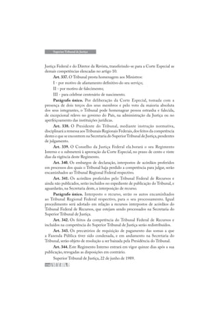 116
Superior Tribunal de Justiça
Justiça Federal e do Diretor da Revista, transferindo-se para a Corte Especial as
demais competências elencadas no artigo 10.
Art. 337. O Tribunal presta homenagem aos Ministros:
I - por motivo de afastamento definitivo do seu serviço;
II - por motivo de falecimento;
III - para celebrar centenário de nascimento.
Parágrafo único. Por deliberação da Corte Especial, tomada com a
presença de dois terços dos seus membros e pelo voto da maioria absoluta
dos seus integrantes, o Tribunal pode homenagear pessoa estranha e falecida,
de excepcional relevo no governo do País, na administração da Justiça ou no
aperfeiçoamento das instituições jurídicas.
Art. 338. O Presidente do Tribunal, mediante instrução normativa,
disciplinará a remessa aosTribunais Regionais Federais,dos feitos da competência
destes e que se encontrem na Secretaria do SuperiorTribunal de Justiça,pendentes
de julgamento.
Art. 339. O Conselho da Justiça Federal ela.borará o seu Regimento
Interno e o submeterá à aprovação da Corte Especial, no prazo de cento e vinte
dias da vigência deste Regimento.
Art. 340. Os embargos de declaração, interpostos de acórdãos proferidos
em processos dos quais o Tribunal haja perdido a competência para julgar, serão
encaminhados ao Tribunal Regional Federal respectivo.
Art. 341. Os acórdãos proferidos pelo Tribunal Federal de Recursos e
ainda não publicados, serão incluídos no expediente de publicação do Tribunal, e
aguardarão, na Secretaria deste, a interposição de recurso.
Parágrafo único. Interposto o recurso, serão os autos encaminhados
ao Tribunal Regional Federal respectivo, para o seu processamento. Igual
procedimento será adotado em relação a recursos interpostos de acórdãos do
Tribunal Federal de Recursos, que estejam sendo processados na Secretaria do
Superior Tribunal de Justiça.
Art. 342. Os feitos da competência do Tribunal Federal de Recursos e
incluídos na competência do Superior Tribunal de Justiça serão redistribuídos.
Art. 343. Os precatórios de requisição de pagamento das somas a que
a Fazenda Pública tiver sido condenada, e em andamento na Secretaria do
Tribunal, serão objeto de resolução a ser baixada pela Presidência do Tribunal.
Art. 344. Este Regimento Interno entrará em vigor quinze dias após a sua
publicação, revogadas as disposições em contrário.
Superior Tribunal de Justiça, 22 de junho de 1989.
 