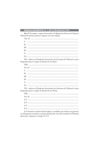 EMENDA REGIMENTAL N. 1, DE 23 DE MAIO DE 1991
Art. 1º Os artigos a seguir enumerados, do Regimento Interno do Superior
Tribunal de Justiça, passam a vigorar com esta redação:
“Art. 24. ......................................................................................................
I - ...............................................................................................................
II - ..............................................................................................................
III - ............................................................................................................
IV - .............................................................................................................
V - ..............................................................................................................
VI - .............................................................................................................
VII - indicar ao Presidente funcionários da Secretaria do Tribunal a serem
designados para os cargos de direção de sua Seção.
VIII - ..........................................................................................................
Art. 25. .......................................................................................................
I - ...............................................................................................................
II - ..............................................................................................................
III - ............................................................................................................
IV - .............................................................................................................
V - ..............................................................................................................
VI - .............................................................................................................
VII - indicar ao Presidente funcionários da Secretaria do Tribunal a serem
designados para os cargos de direção de sua Turma.
VIII - ..........................................................................................................
Art. 26. .......................................................................................................
§ 1º .............................................................................................................
§ 2º .............................................................................................................
§ 3º .............................................................................................................
§ 4º .............................................................................................................
§ 5º Somente constará de lista tríplice o candidato que obtiver, em primeiro
ou subsequente escrutínio,a maioria absoluta dos votos dos membros doTribunal,
observado o disposto no artigo 27, § 3º.
 