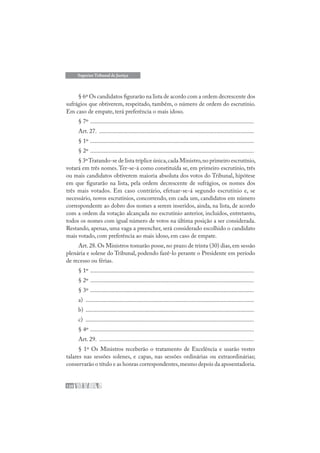 120
Superior Tribunal de Justiça
§ 6º Os candidatos figurarão na lista de acordo com a ordem decrescente dos
sufrágios que obtiverem, respeitado, também, o número de ordem do escrutínio.
Em caso de empate, terá preferência o mais idoso.
§ 7º .............................................................................................................
Art. 27. .......................................................................................................
§ 1º .............................................................................................................
§ 2º .............................................................................................................
§ 3ºTratando-se de lista tríplice única,cada Ministro,no primeiro escrutínio,
votará em três nomes.Ter-se-á como constituída se, em primeiro escrutínio, três
ou mais candidatos obtiverem maioria absoluta dos votos do Tribunal, hipótese
em que figurarão na lista, pela ordem decrescente de sufrágios, os nomes dos
três mais votados. Em caso contrário, efetuar-se-á segundo escrutínio e, se
necessário, novos escrutínios, concorrendo, em cada um, candidatos em número
correspondente ao dobro dos nomes a serem inseridos, ainda, na lista, de acordo
com a ordem da votação alcançada no escrutínio anterior, incluídos, entretanto,
todos os nomes com igual número de votos na última posição a ser considerada.
Restando, apenas, uma vaga a preencher, será considerado escolhido o candidato
mais votado, com preferência ao mais idoso, em caso de empate.
Art. 28. Os Ministros tomarão posse, no prazo de trinta (30) dias, em sessão
plenária e solene do Tribunal, podendo fazê-lo perante o Presidente em período
de recesso ou férias.
§ 1º .............................................................................................................
§ 2º .............................................................................................................
§ 3º .............................................................................................................
a) ................................................................................................................
b) ................................................................................................................
c) ................................................................................................................
§ 4º .............................................................................................................
Art. 29. .......................................................................................................
§ 1º Os Ministros receberão o tratamento de Excelência e usarão vestes
talares nas sessões solenes, e capas, nas sessões ordinárias ou extraordinárias;
conservarão o título e as honras correspondentes,mesmo depois da aposentadoria.
 