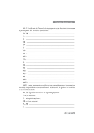 121
EMENDAS REGIMENTAIS
§ 2º A Presidência doTribunal valerá pela preservação dos direitos,interesses
e prerrogativas dos Ministros aposentados.
Art. 34. .......................................................................................................
I - ...............................................................................................................
II - ..............................................................................................................
III - ............................................................................................................
IV - .............................................................................................................
V - ..............................................................................................................
VI - .............................................................................................................
VII - ...........................................................................................................
VIII - ..........................................................................................................
IX - .............................................................................................................
X - ..............................................................................................................
XI - .............................................................................................................
XII - ...........................................................................................................
XIII - ..........................................................................................................
XIV - ..........................................................................................................
XV - ...........................................................................................................
XVI - ..........................................................................................................
XVII - ........................................................................................................
XVIII - negar seguimento a pedido ou recurso manifestamente intempestivo,
incabível, improcedente, contrário a súmula do Tribunal, ou quando for evidente
a incompetência deste.
Art. 35. Sujeitam-se a revisão os seguintes processos:
I - ação rescisória;
II - ação penal originária;
III - revisão criminal.
Art. 52. .......................................................................................................
I - ...............................................................................................................
 
