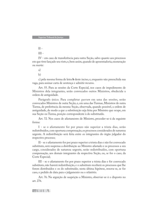 122
Superior Tribunal de Justiça
II -
III -
IV - em caso de transferência para outra Seção, salvo quanto aos processos
em que tiver lançado seu visto,e,bem assim,quando de aposentadoria,exoneração
ou morte:
a)
b)
c) pela mesma forma de letra b deste inciso, e, enquanto não preenchida sua
vaga, para assinar carta de sentença e admitir recurso.
Art. 55. Para as sessões da Corte Especial, nos casos de impedimento de
Ministros dela integrantes, serão convocados outros Ministros, obedecida a
ordem de antiguidade.
Parágrafo único. Para completar quorum em uma das sessões, serão
convocados Ministros de outra Seção, e, em uma das Turmas, Ministros de outra
Turma, de preferência da mesma Seção, observada, quando possível, a ordem de
antiguidade, de modo a que a substituição seja feita por Ministro que ocupe, em
sua Seção ou Turma, posição correspondente à do substituído.
Art. 72. Nos casos de afastamento de Ministro, proceder-se-á da seguinte
forma:
I - se o afastamento for por prazo não superior a trinta dias, serão
redistribuídos,com oportuna compensação,os processos considerados de natureza
urgente. A redistribuição será feita entre os integrantes do órgão julgador do
respectivo processo;
II - se o afastamento for por prazo superior a trinta dias e não for convocado
substituto, será suspensa a distribuição ao Ministro afastado e os processos a seu
cargo, considerados de natureza urgente, serão redistribuídos, com oportuna
compensação, aos demais integrantes da respectiva Seção, ou, se for o caso, da
Corte Especial;
III - se o afastamento for por prazo superior a trinta dias e for convocado
substituto, não haverá redistribuição, e o substituto receberá os processos que lhe
forem distribuídos e os do substituído; nesta última hipótese, renova-se, se for
caso, o pedido de data para o julgamento ou o relatório.
Art. 76. Na arguição de suspeição a Ministro, observar-se-á o disposto no
art. 276.
 