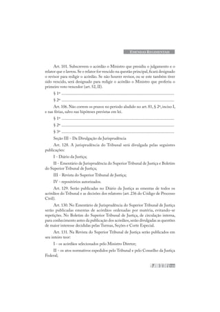 123
EMENDAS REGIMENTAIS
Art. 101. Subscrevem o acórdão o Ministro que presidiu o julgamento e o
relator que o lavrou.Se o relator for vencido na questão principal,ficará designado
o revisor para redigir o acórdão. Se não houver revisor, ou se este também tiver
sido vencido, será designado para redigir o acórdão o Ministro que proferiu o
primeiro voto vencedor (art. 52, II).
§ 1º .............................................................................................................
§ 2º .............................................................................................................
Art. 106. Não correm os prazos no período aludido no art. 81, § 2º, inciso I,
e nas férias, salvo nas hipóteses previstas em lei.
§ 1º .............................................................................................................
§ 2º .............................................................................................................
§ 3º .............................................................................................................
Seção III - Da Divulgação da Jurisprudência
Art. 128. A jurisprudência do Tribunal será divulgada pelas seguintes
publicações:
I - Diário da Justiça;
II - Ementário de Jurisprudência do Superior Tribunal de Justiça e Boletim
do Superior Tribunal de Justiça;
III - Revista do Superior Tribunal de Justiça;
IV - repositórios autorizados.
Art. 129. Serão publicadas no Diário da Justiça as ementas de todos os
acórdãos do Tribunal e as decisões dos relatores (art. 236 do Código de Processo
Civil).
Art. 130. No Ementário de Jurisprudência do Superior Tribunal de Justiça
serão publicadas ementas de acórdãos ordenadas por matéria, evitando-se
repetições. No Boletim do Superior Tribunal de Justiça, de circulação interna,
para conhecimento antes da publicação dos acórdãos,serão divulgadas as questões
de maior interesse decididas pelas Turmas, Seções e Corte Especial.
Art. 131. Na Revista do Superior Tribunal de Justiça serão publicados em
seu inteiro teor:
I - os acórdãos selecionados pelo Ministro Diretor;
II - os atos normativos expedidos pelo Tribunal e pelo Conselho da Justiça
Federal;
 