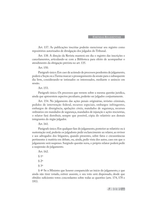 125
EMENDAS REGIMENTAIS
Art. 137. As publicações inscritas poderão mencionar seu registro como
repositórios autorizados de divulgação dos julgados do Tribunal.
Art. 138. A direção da Revista manterá em dia o registro das inscrições e
cancelamentos, articulando-se com a Biblioteca para efeito de acompanhar o
atendimento da obrigação prevista no art. 135.
Art. 150.
Parágrafo único.Em caso de acúmulo de processos pendentes de julgamento,
poderá a Seção ou aTurma marcar o prosseguimento da sessão para o subsequente
dia livre, considerando-se intimados os interessados, mediante o anúncio em
sessão.
Art. 153.
Parágrafo único. Os processos que versem sobre a mesma questão jurídica,
ainda que apresentem aspectos peculiares, poderão ser julgados conjuntamente.
Art. 154. No julgamento das ações penais originárias, revisões criminais,
pedidos de intervenção federal, recursos especiais, embargos infringentes,
embargos de divergência, apelações cíveis, mandados de segurança, recursos
ordinários em mandados de segurança, mandados de injunção e ações rescisórias,
o relator fará distribuir, sempre que possível, cópia do relatório aos demais
integrantes do órgão julgador.
Art. 161.
Parágrafo único.Em qualquer fase do julgamento,posterior ao relatório ou à
sustentação oral, poderão os julgadores pedir esclarecimento ao relator, ao revisor
e aos advogados dos litigantes, quando presentes, sobre fatos e circunstâncias
pertinentes à matéria em debate, ou, ainda, pedir vista dos autos, caso em que o
julgamento será suspenso. Surgindo questão nova, o próprio relator poderá pedir
a suspensão do julgamento.
Art. 162.
§ 1º
§ 2º
§ 3º
§ 4º Se o Ministro que houver comparecido ao início do julgamento, e que
ainda não tiver votado, estiver ausente, o seu voto será dispensado, desde que
obtidos suficientes votos concordantes sobre todas as questões (arts. 174, 178 e
181).
 
