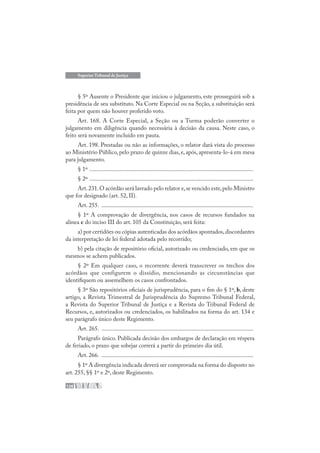 126
Superior Tribunal de Justiça
§ 5º Ausente o Presidente que iniciou o julgamento, este prosseguirá sob a
presidência de seu substituto. Na Corte Especial ou na Seção, a substituição será
feita por quem não houver proferido voto.
Art. 168. A Corte Especial, a Seção ou a Turma poderão converter o
julgamento em diligência quando necessária à decisão da causa. Neste caso, o
feito será novamente incluído em pauta.
Art. 198. Prestadas ou não as informações, o relator dará vista do processo
ao Ministério Público, pelo prazo de quinze dias, e, após, apresenta-lo-á em mesa
para julgamento.
§ 1º .............................................................................................................
§ 2º .............................................................................................................
Art.231.O acórdão será lavrado pelo relator e,se vencido este,pelo Ministro
que for designado (art. 52, II).
Art. 255. .....................................................................................................
§ 1º A comprovação de divergência, nos casos de recursos fundados na
alínea c do inciso III do art. 105 da Constituição, será feita:
a) por certidões ou cópias autenticadas dos acórdãos apontados,discordantes
da interpretação de lei federal adotada pelo recorrido;
b) pela citação de repositório oficial, autorizado ou credenciado, em que os
mesmos se achem publicados.
§ 2º Em qualquer caso, o recorrente deverá transcrever os trechos dos
acórdãos que configurem o dissídio, mencionando as circunstâncias que
identifiquem ou assemelhem os casos confrontados.
§ 3º São repositórios oficiais de jurisprudência, para o fim do § 1º, b, deste
artigo, a Revista Trimestral de Jurisprudência do Supremo Tribunal Federal,
a Revista do Superior Tribunal de Justiça e a Revista do Tribunal Federal de
Recursos, e, autorizados ou credenciados, os habilitados na forma do art. 134 e
seu parágrafo único deste Regimento.
Art. 265. .....................................................................................................
Parágrafo único. Publicada decisão dos embargos de declaração em véspera
de feriado, o prazo que sobejar correrá a partir do primeiro dia útil.
Art. 266. .....................................................................................................
§ 1º A divergência indicada deverá ser comprovada na forma do disposto no
art. 255, §§ 1º e 2º, deste Regimento.
 