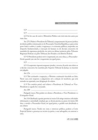 127
EMENDAS REGIMENTAIS
§ 2º .............................................................................................................
§ 3º .............................................................................................................
§ 4º Se for caso de ouvir o Ministério Público este terá vista dos autos por
vinte dias.
Art.271.Poderá o Presidente do Tribunal,a requerimento da pessoa jurídica
de direito público interessada ou do Procurador-Geral da República,e para evitar
grave lesão à ordem, à saúde, à segurança e à economia públicas, suspender, em
despacho fundamentado, a execução de liminar ou de decisão concessiva de
mandado de segurança, proferida, em única ou última instância, pelos Tribunais
Regionais Federais ou pelos Tribunais dos Estados e do Distrito Federal.
§ 1º O Presidente poderá ouvir o impetrante,em cinco dias,e,o Procurador-
Geral, quando este não for o requerente, em igual prazo.
§ 2º .............................................................................................................
§ 3º A suspensão vigorará enquanto pender o recurso, ficando sem efeito se
a decisão concessiva for mantida pelo Superior Tribunal de Justiça ou transitar
em julgado.
Art. 276. .....................................................................................................
§ 1º Não aceitando a suspeição, o Ministro continuará vinculado ao feito.
Neste caso, será suspenso o julgamento até a solução do incidente, que será
autuado em apartado, com designação do relator.
§ 2º Em matéria penal, será relator o Presidente do Tribunal ou Vice-
Presidente se aquele for o recusado.
Art. 289. .....................................................................................................
Parágrafo único. Não podem ser eleitos o Presidente, o Vice-Presidente e o
Corregedor-Geral.
Art.314.Realizada a gestão prevista no inciso I do artigo anterior,solicitadas
informações à autoridade estadual, que as deverá prestar, no prazo de trinta (30)
dias, e ouvido o Procurador-Geral, em igual prazo, o pedido será distribuído a
um relator.
Parágrafo único. Tendo em vista o interesse público, poderá a Corte
Especial limitar a presença no recinto às partes e seus advogados, ou somente a
estes.
 