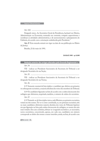 128
Superior Tribunal de Justiça
Art. 322. .....................................................................................................
Parágrafo único. Ao Secretário-Geral da Presidência, bacharel em Direito,
Administração ou Economia, nomeado em comissão, compete supervisionar e
coordenar as atividades administrativas, e de assessoramento e planejamento do
Gabinete, de acordo com a orientação estabelecida pelo Presidente.”
Art. 2º Esta emenda entrará em vigor na data de sua publicação no Diário
da Justiça.
Brasília, 23 de maio de 1991.
DJ 03.07.1991 – p. 9.349
Redação anterior dos artigos alterados pela Emenda Regimental n. 1
Art. 24. .......................................................................................................
VII - indicar ao Presidente funcionário da Secretaria do Tribunal a ser
designado Secretário de sua Seção;
Art. 25. .......................................................................................................
VII - indicar ao Presidente funcionário da Secretaria do Tribunal a ser
designado Secretário de sua Turma;
Art. 26. .......................................................................................................
§ 5º Somente constará de lista tríplice o candidato que obtiver, em primeiro
ou subsequente escrutínio,a maioria absoluta dos votos dos membros doTribunal.
§ 6º Os candidatos figurarão na lista de acordo com a ordem decrescente dos
sufrágios que obtiverem, respeitado, também, o número de ordem do escrutínio.
Art. 27. .......................................................................................................
§ 3ºTratando-se de lista tríplice única,cada Ministro,no primeiro escrutínio,
votará em três nomes.Ter-se-á como constituída, se, em primeiro escrutínio, três
ou mais candidatos obtiverem maioria absoluta dos votos do Tribunal, hipótese
em que figurarão na lista, pela ordem decrescente de sufrágios, os nomes dos três
mais votados. Em caso contrário, efetuar-se-á segundo escrutínio e, se necessário,
novos escrutínios, concorrendo, apenas, em cada um, candidatos em número
corresponde ao dobro dos nomes a serem inseridos,ainda,na lista,de acordo com
 