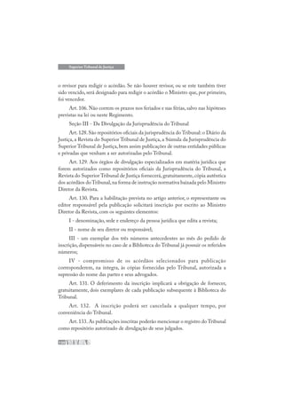 130
Superior Tribunal de Justiça
o revisor para redigir o acórdão. Se não houver revisor, ou se este também tiver
sido vencido, será designado para redigir o acórdão o Ministro que, por primeiro,
foi vencedor.
Art. 106. Não correm os prazos nos feriados e nas férias, salvo nas hipóteses
previstas na lei ou neste Regimento.
Seção III - Da Divulgação da Jurisprudência do Tribunal
Art.128.São repositórios oficiais da jurisprudência do Tribunal: o Diário da
Justiça, a Revista do Superior Tribunal de Justiça, a Súmula da Jurisprudência do
Superior Tribunal de Justiça, bem assim publicações de outras entidades públicas
e privadas que venham a ser autorizadas pelo Tribunal.
Art. 129. Aos órgãos de divulgação especializados em matéria jurídica que
forem autorizados como repositórios oficiais da Jurisprudência do Tribunal, a
Revista do Superior Tribunal de Justiça fornecerá, gratuitamente, cópia autêntica
dos acórdãos do Tribunal,na forma de instrução normativa baixada pelo Ministro
Diretor da Revista.
Art. 130. Para a habilitação prevista no artigo anterior, o representante ou
editor responsável pela publicação solicitará inscrição por escrito ao Ministro
Diretor da Revista, com os seguintes elementos:
I - denominação, sede e endereço da pessoa jurídica que edita a revista;
II - nome de seu diretor ou responsável;
III - um exemplar dos três números antecedentes ao mês do pedido de
inscrição, dispensáveis no caso de a Biblioteca do Tribunal já possuir os referidos
números;
IV - compromisso de os acórdãos selecionados para publicação
corresponderem, na íntegra, às cópias fornecidas pelo Tribunal, autorizada a
supressão do nome das partes e seus advogados.
Art. 131. O deferimento da inscrição implicará a obrigação de fornecer,
gratuitamente, dois exemplares de cada publicação subsequente à Biblioteca do
Tribunal.
Art. 132. A inscrição poderá ser cancelada a qualquer tempo, por
conveniência do Tribunal.
Art. 133. As publicações inscritas poderão mencionar o registro do Tribunal
como repositório autorizado de divulgação de seus julgados.
 