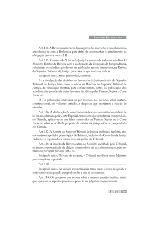 131
EMENDAS REGIMENTAIS
Art.134.A Revista manterá em dia o registro das inscrições e cancelamentos,
articulando-se com a Biblioteca para efeito de acompanhar o atendimento da
obrigação prevista no art. 131.
Art. 135. Constará do “Diário da Justiça” a ementa de todos os acórdãos. O
Ministro Diretor da Revista, com a colaboração da Comissão de Jurisprudência,
selecionará os acórdãos que devam ser publicados em seu inteiro teor, na Revista
do Superior Tribunal de Justiça, preferidos os que o relator indicar.
Parágrafo único. Serão promovidas, também:
I - a divulgação das decisões no Ementário da Jurisprudência do Superior
Tribunal de Justiça, bem como a edição do Boletim do Superior Tribunal de
Justiça, de circulação interna, para conhecimento, antes da publicação dos
acórdãos, das questões de maior interesse decididas pelas Turmas, Seções e Corte
Especial;
II - a publicação, abreviada ou por extenso, das decisões sobre matéria
constitucional, em volumes seriados, e daquelas que ensejarem a edição de
súmulas.
Art. 136. A declaração de constitucionalidade ou inconstitucionalidade de
lei ou ato,afirmada pela Corte Especial,bem assim a jurisprudência compendiada
em Súmula, aplicar-se-ão aos feitos submetidos às Turmas, Seções ou à Corte
Especial, salvo se acolhida proposta de revisão da jurisprudência compendiada
em Súmula.
Art. 137. A Revista do Superior Tribunal de Justiça publicará, também, atos
normativos expedidos pelos órgãos do Tribunal, inclusive do Conselho da Justiça
Federal, e o registro dos eventos mais relevantes do Tribunal.
Art. 138. A direção da Revista caberá ao Ministro escolhido pelo Tribunal,
na mesma oportunidade da eleição dos membros de sua administração, para ter
exercício por igual período (art. 17).
Parágrafo único. No caso de vacância, o Tribunal escolherá outro Ministro
para completar o período.
Art. 150. .....................................................................................................
Parágrafo único. As sessões extraordinárias terão início à hora designada e
serão encerradas quando cumprido o fim a que se destinaram.
Art. 154. Os processos que versem sobre a mesma questão jurídica, ainda
que apresentem aspectos peculiares, poderão ser julgados conjuntamente.
 