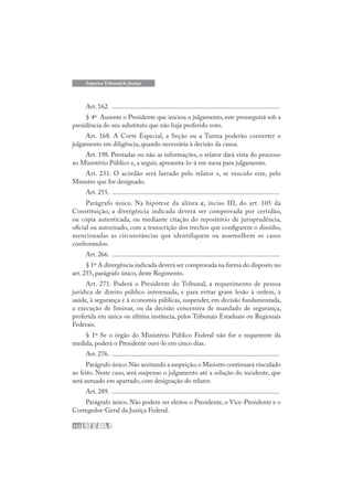 132
Superior Tribunal de Justiça
Art. 162. .....................................................................................................
§ 4º Ausente o Presidente que iniciou o julgamento, este prosseguirá sob a
presidência do seu substituto que não haja proferido voto.
Art. 168. A Corte Especial, a Seção ou a Turma poderão converter o
julgamento em diligência, quando necessária à decisão da causa.
Art. 198. Prestadas ou não as informações, o relator dará vista do processo
ao Ministério Público e, a seguir, apresenta-lo-á em mesa para julgamento.
Art. 231. O acórdão será lavrado pelo relator e, se vencido este, pelo
Ministro que for designado.
Art. 255. .....................................................................................................
Parágrafo único. Na hipótese da alínea c, inciso III, do art. 105 da
Constituição, a divergência indicada deverá ser comprovada por certidão,
ou cópia autenticada, ou mediante citação do repositório de jurisprudência,
oficial ou autorizado, com a transcrição dos trechos que configurem o dissídio,
mencionadas as circunstâncias que identifiquem ou assemelhem os casos
confrontados.
Art. 266. .....................................................................................................
§ 1º A divergência indicada deverá ser comprovada na forma do disposto no
art. 255, parágrafo único, deste Regimento.
Art. 271. Poderá o Presidente do Tribunal, a requerimento de pessoa
jurídica de direito público interessada, e para evitar grave lesão à ordem, à
saúde, à segurança e à economia públicas, suspender, em decisão fundamentada,
a execução de liminar, ou da decisão concessiva de mandado de segurança,
proferida em única ou última instância, pelos Tribunais Estaduais ou Regionais
Federais.
§ 1º Se o órgão do Ministério Público Federal não for o requerente da
medida, poderá o Presidente ouvi-lo em cinco dias.
Art. 276. .....................................................................................................
Parágrafo único.Não aceitando a suspeição,o Ministro continuará vinculado
ao feito. Neste caso, será suspenso o julgamento até a solução do incidente, que
será autuado em apartado, com designação do relator.
Art. 289. .....................................................................................................
Parágrafo único. Não podem ser eleitos o Presidente, o Vice-Presidente e o
Corregedor-Geral da Justiça Federal.
 