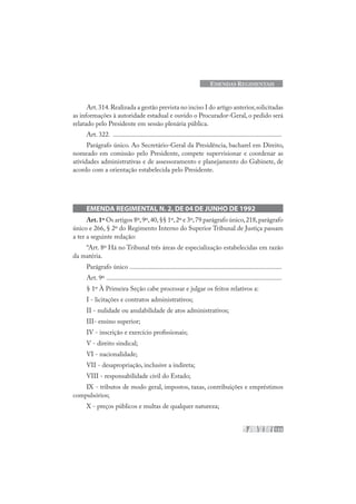 133
EMENDAS REGIMENTAIS
Art.314.Realizada a gestão prevista no inciso I do artigo anterior,solicitadas
as informações à autoridade estadual e ouvido o Procurador-Geral, o pedido será
relatado pelo Presidente em sessão plenária pública.
Art. 322. .....................................................................................................
Parágrafo único. Ao Secretário-Geral da Presidência, bacharel em Direito,
nomeado em comissão pelo Presidente, compete supervisionar e coordenar as
atividades administrativas e de assessoramento e planejamento do Gabinete, de
acordo com a orientação estabelecida pelo Presidente.
EMENDA REGIMENTAL N. 2, DE 04 DE JUNHO DE 1992
Art.1º Os artigos 8º,9º,40,§§ 1º,2º e 3º,79 parágrafo único,218,parágrafo
único e 266, § 2º do Regimento Interno do Superior Tribunal de Justiça passam
a ter a seguinte redação:
“Art. 8º Há no Tribunal três áreas de especialização estabelecidas em razão
da matéria.
Parágrafo único ...........................................................................................
Art. 9º .........................................................................................................
§ 1º À Primeira Seção cabe processar e julgar os feitos relativos a:
I - licitações e contratos administrativos;
II - nulidade ou anulabilidade de atos administrativos;
III- ensino superior;
IV - inscrição e exercício profissionais;
V - direito sindical;
VI - nacionalidade;
VII - desapropriação, inclusive a indireta;
VIII - responsabilidade civil do Estado;
IX - tributos de modo geral, impostos, taxas, contribuições e empréstimos
compulsórios;
X - preços públicos e multas de qualquer natureza;
 